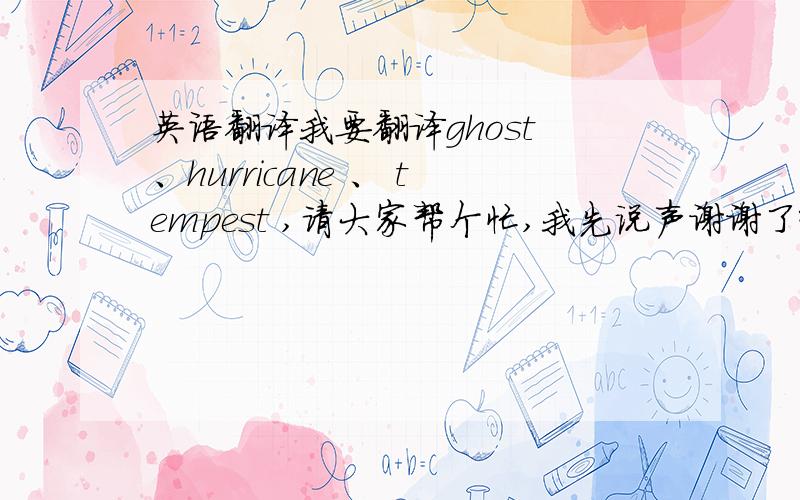 英语翻译我要翻译ghost 、hurricane 、 tempest ,请大家帮个忙,我先说声谢谢了哈对不起,我是需要根据英文的读音把它翻译成中文,就像Bolt,伯特一样,够斯特 哈利卡恩 特木派斯特 很棒,不过可以再