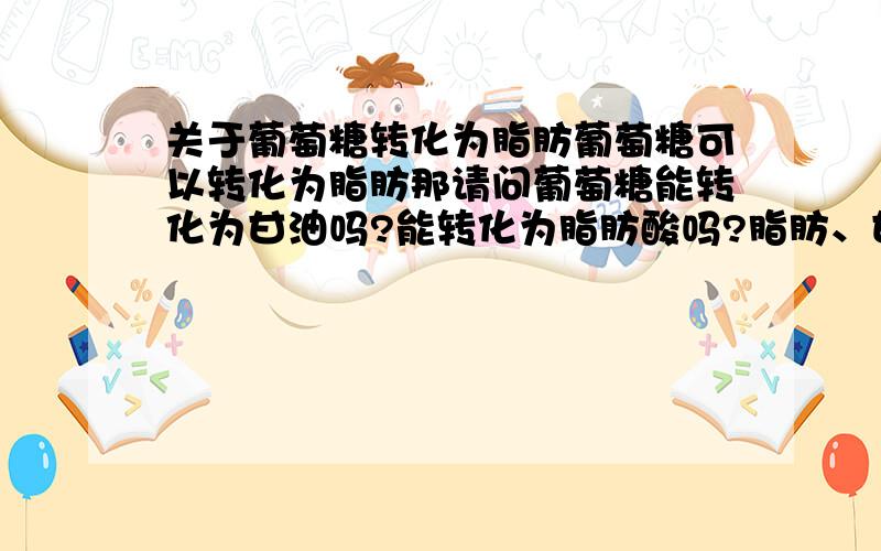 关于葡萄糖转化为脂肪葡萄糖可以转化为脂肪那请问葡萄糖能转化为甘油吗?能转化为脂肪酸吗?脂肪、甘油、脂肪酸之间有什么具体联系呀?