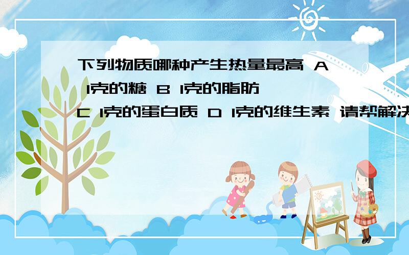 下列物质哪种产生热量最高 A 1克的糖 B 1克的脂肪 C 1克的蛋白质 D 1克的维生素 请帮解决,