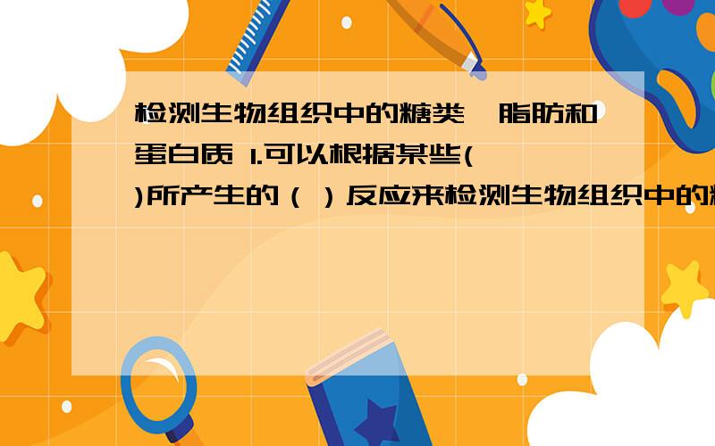 检测生物组织中的糖类、脂肪和蛋白质 1.可以根据某些( )所产生的（）反应来检测生物组织中的糖类脂肪或蛋白质的存在.2．特定的颜色反应：（1）还原糖与（）发生作用,生成（）沉淀.（2