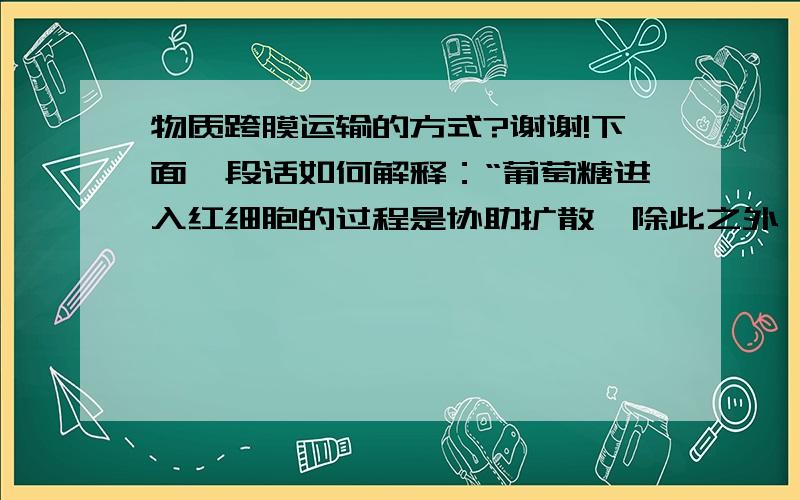 物质跨膜运输的方式?谢谢!下面一段话如何解释：“葡萄糖进入红细胞的过程是协助扩散,除此之外,葡萄糖进入其他活细胞的过程都是主动运输.葡萄糖从肠腔进入小肠上皮细胞的过程是主动