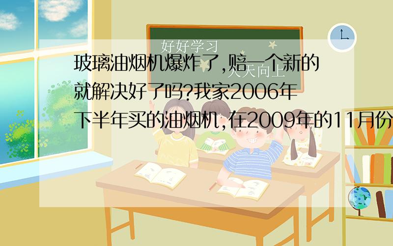 玻璃油烟机爆炸了,赔一个新的就解决好了吗?我家2006年下半年买的油烟机,在2009年的11月份发生了爆炸,幸好当时我不在厨房,要不然会面目全非,对方来换了一个新的就算把这事解决了,我三天