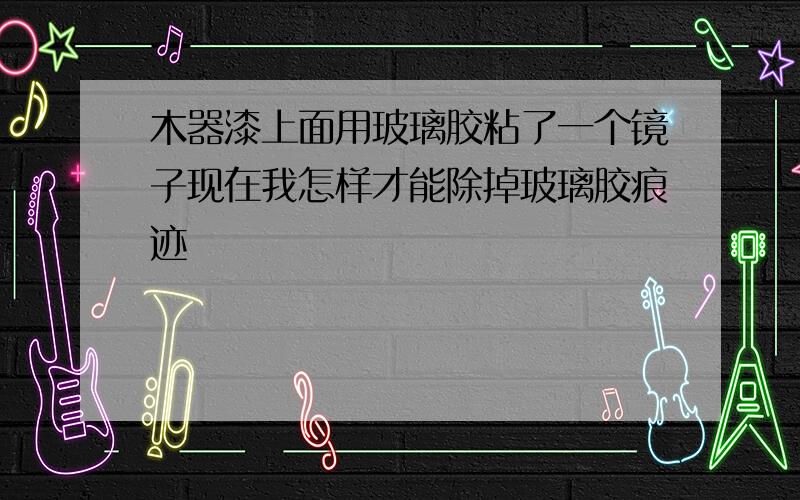 木器漆上面用玻璃胶粘了一个镜子现在我怎样才能除掉玻璃胶痕迹