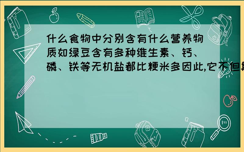 什么食物中分别含有什么营养物质如绿豆含有多种维生素、钙、磷、铁等无机盐都比粳米多因此,它不但具有良好的食用价值,还具有非常好的药用价值．牛肉里含有动物蛋白．．．．．．什