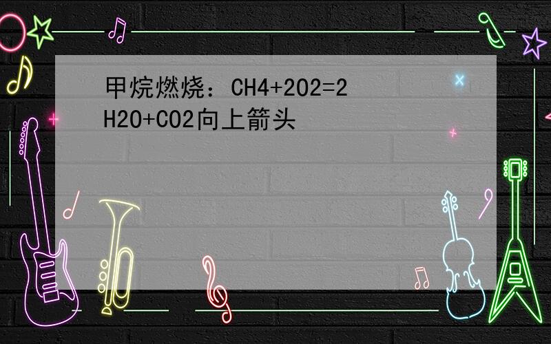 甲烷燃烧：CH4+2O2=2H2O+CO2向上箭头