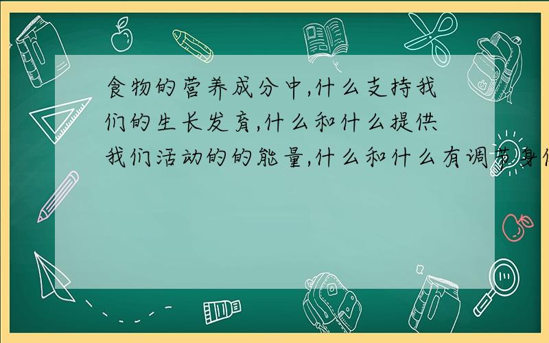 食物的营养成分中,什么支持我们的生长发育,什么和什么提供我们活动的的能量,什么和什么有调节身体机能的作用,使我们保持健康.