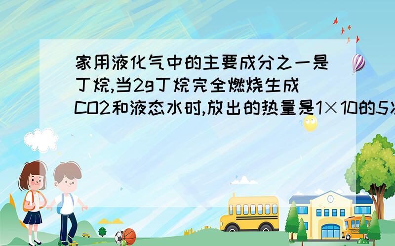 家用液化气中的主要成分之一是丁烷,当2g丁烷完全燃烧生成CO2和液态水时,放出的热量是1×10的5次方J,求丁烷燃烧热的热化学方程式注意是燃烧热