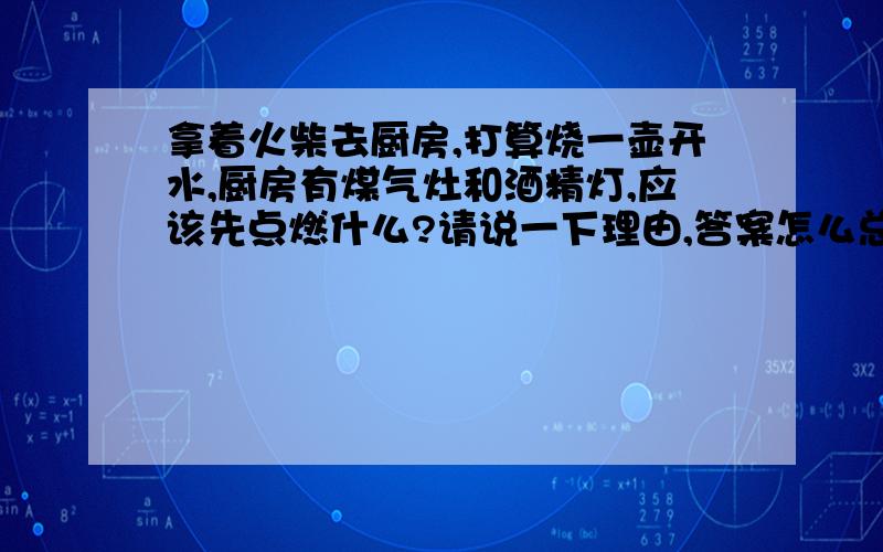 拿着火柴去厨房,打算烧一壶开水,厨房有煤气灶和酒精灯,应该先点燃什么?请说一下理由,答案怎么总是不能让我满意呢?