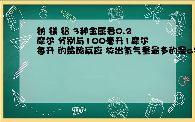 钠 镁 铝 3种金属各0.2摩尔 分别与100毫升1摩尔每升 的盐酸反应 放出氢气量最多的是a钠最多 b镁最多c铝最多 d一样多