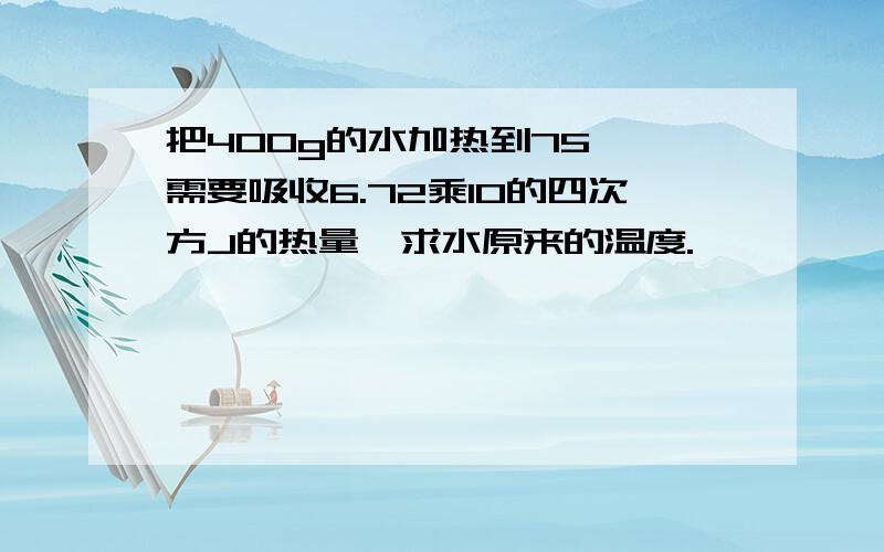 把400g的水加热到75℃,需要吸收6.72乘10的四次方J的热量,求水原来的温度.