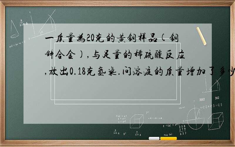 一质量为20克的黄铜样品(铜锌合金),与足量的稀硫酸反应,放出0.18克氢气.问溶液的质量增加了多少克