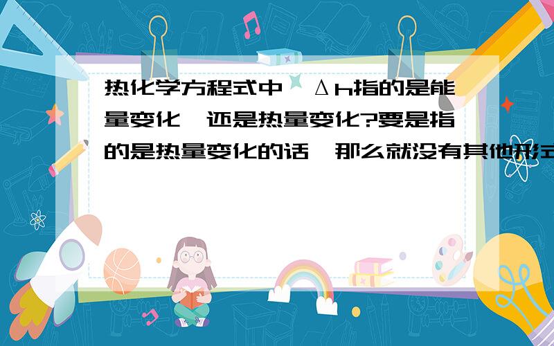 热化学方程式中,Δh指的是能量变化,还是热量变化?要是指的是热量变化的话,那么就没有其他形式的能量在反应中变化吗?比如有的反应就有发光现象,这不就有光能吗