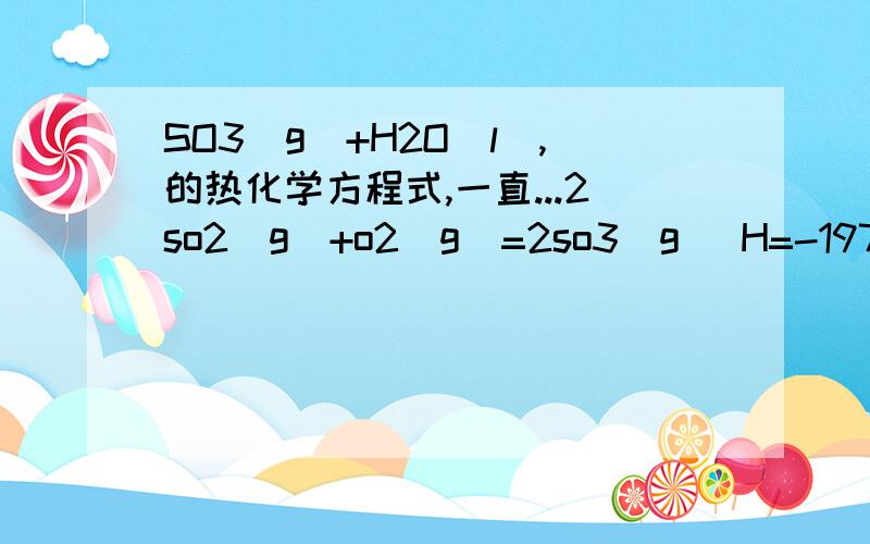 SO3（g）+H2O(l),的热化学方程式,一直...2so2(g)+o2(g)=2so3(g) H=-197h2o(g)=h2o(l) H=-44so2(g)+o2(g)+2h2o(g)=2h2so4(l) H=-545