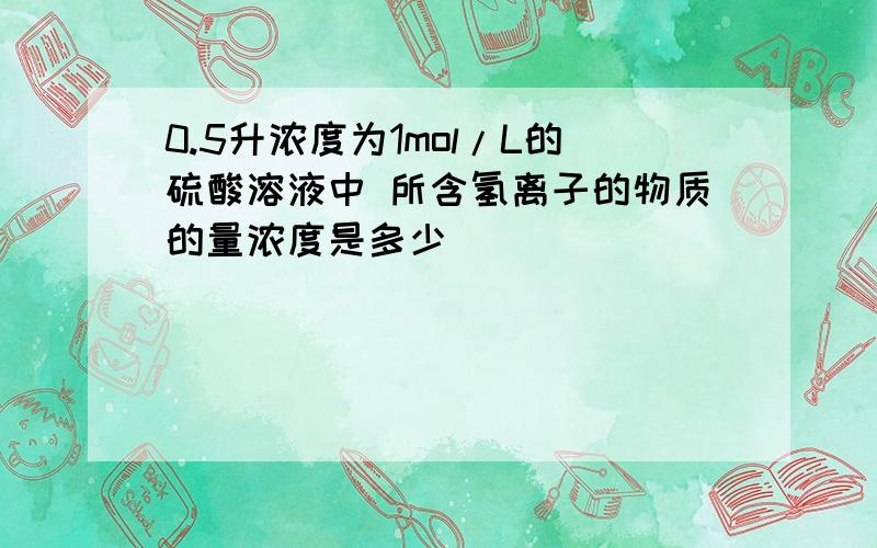 0.5升浓度为1mol/L的硫酸溶液中 所含氢离子的物质的量浓度是多少