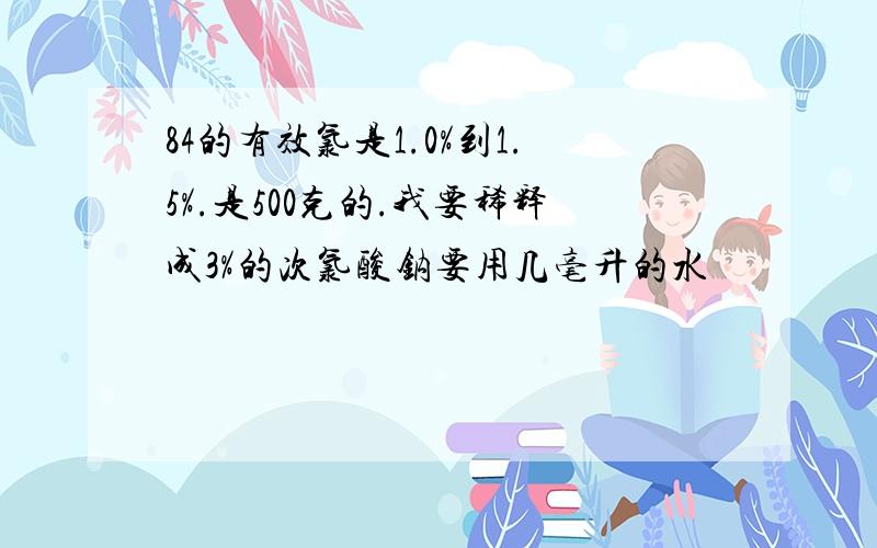 84的有效氯是1.0%到1.5%.是500克的.我要稀释成3%的次氯酸钠要用几毫升的水