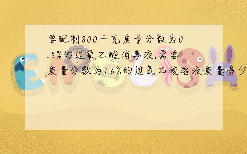 要配制800千克质量分数为0.5%的过氧乙酸消毒液,需要质量分数为16%的过氧乙酸溶液质量多少?加水多少?