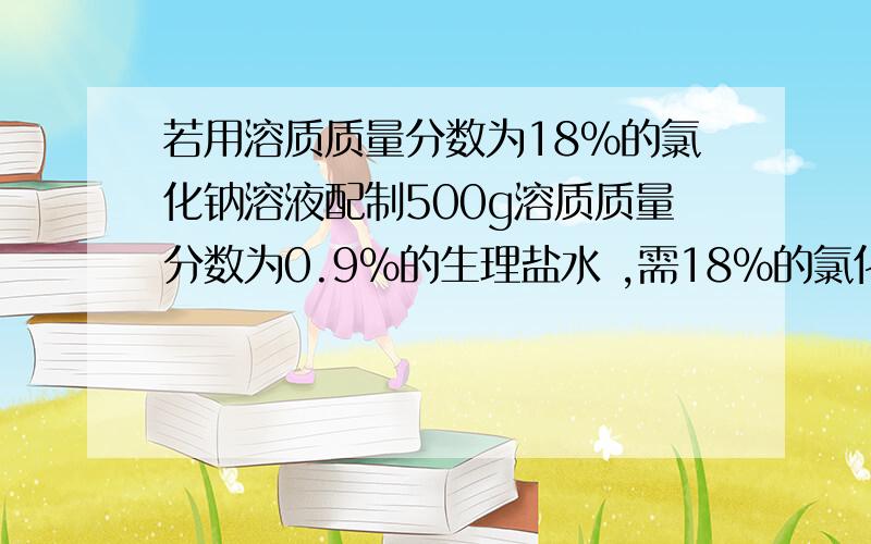 若用溶质质量分数为18%的氯化钠溶液配制500g溶质质量分数为0.9%的生理盐水 ,需18%的氯化钠多少克?需要水多少克?关键求水