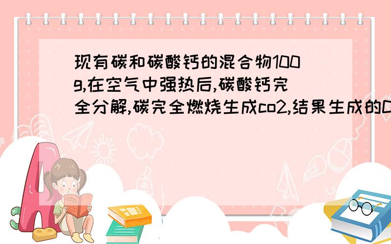 现有碳和碳酸钙的混合物100g,在空气中强热后,碳酸钙完全分解,碳完全燃烧生成co2,结果生成的Co2质量为.现有碳和碳酸钙的混合物100g,在空气中强热后,碳酸钙完全分解,碳完全燃烧生成co2,结果