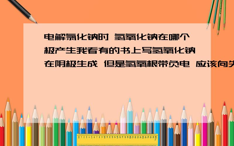 电解氯化钠时 氢氧化钠在哪个极产生我看有的书上写氢氧化钠在阴极生成 但是氢氧根带负电 应该向失电子的方向 就是应该往阳极方向移动 先是氯离子失电子变成氯气 然后剩下氢氧根生成