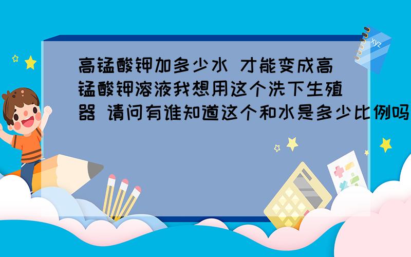 高锰酸钾加多少水 才能变成高锰酸钾溶液我想用这个洗下生殖器 请问有谁知道这个和水是多少比例吗 我没有器皿 不知怎么弄啊 我弄500毫升水 大概弄多少 我怕多了有伤害弄一小勺?1立方厘