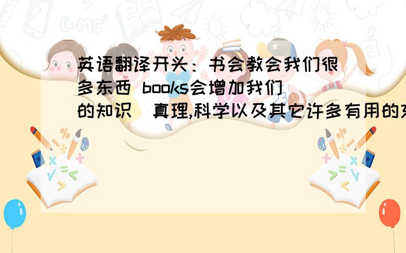 英语翻译开头：书会教会我们很多东西 books会增加我们的知识（真理,科学以及其它许多有用的东西） books会扩大我们的心胸并加强我们的品格 books是我们的良师益友,可以帮助我们去除烦恼.