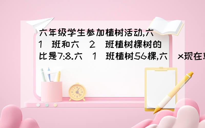 六年级学生参加植树活动,六(1)班和六(2)班植树棵树的比是7:8.六(1)班植树56棵,六(x现在就要