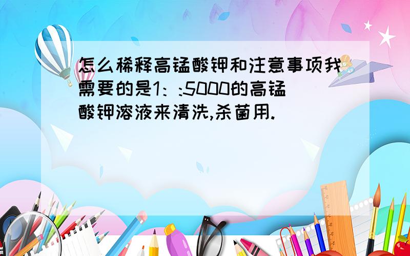 怎么稀释高锰酸钾和注意事项我需要的是1：:5000的高锰酸钾溶液来清洗,杀菌用.