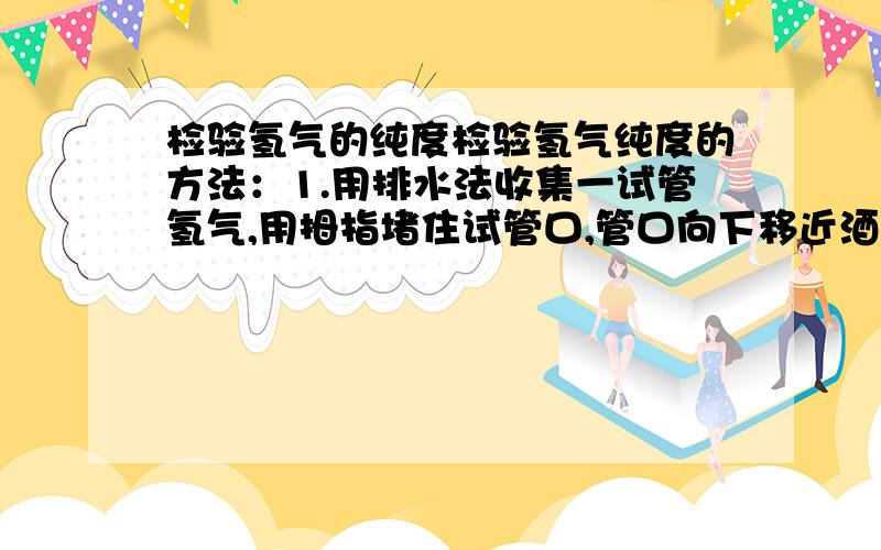 检验氢气的纯度检验氢气纯度的方法：1.用排水法收集一试管氢气,用拇指堵住试管口,管口向下移近酒精灯火焰,松开拇指点火,如果听到尖锐的爆鸣声,表明氢气不纯,需要再收集,再检验,直到听