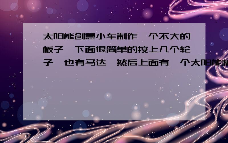 太阳能创意小车制作一个不大的板子,下面很简单的按上几个轮子,也有马达,然后上面有一个太阳能板,就是依靠太阳的能量使车子跑起来.在不改变原件的情况下,可以外加东西,只要车子跑得快