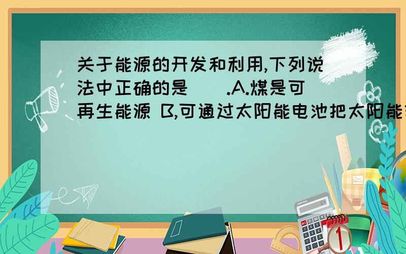 关于能源的开发和利用,下列说法中正确的是（）.A.煤是可再生能源 B,可通过太阳能电池把太阳能转化成电能 C,天然气和石油的大量燃烧不会导致温室效应 D.大亚湾核电站利用的是核骤变释放