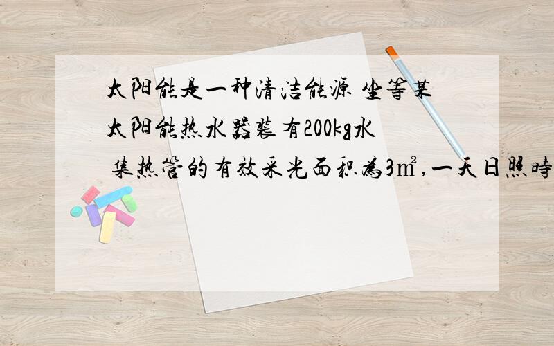 太阳能是一种清洁能源 坐等某太阳能热水器装有200kg水 集热管的有效采光面积为3㎡,一天日照时间8h,若每平方米面积平均每小时接受太阳辐射为5*10^6j,水温上升了50℃,计算：1.水吸收的热量是