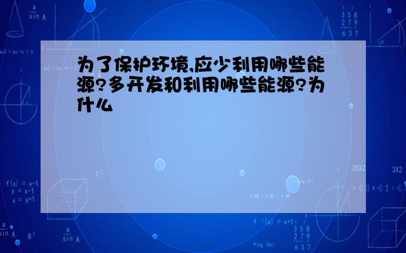 为了保护环境,应少利用哪些能源?多开发和利用哪些能源?为什么