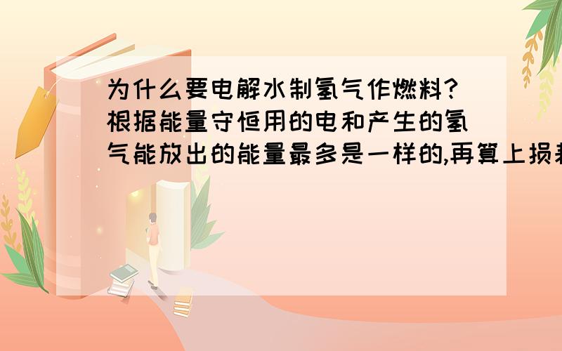 为什么要电解水制氢气作燃料?根据能量守恒用的电和产生的氢气能放出的能量最多是一样的,再算上损耗,这不是得不偿失么.