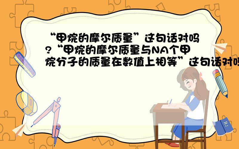 “甲烷的摩尔质量”这句话对吗?“甲烷的摩尔质量与NA个甲烷分子的质量在数值上相等”这句话对吗?若不对错在哪里?