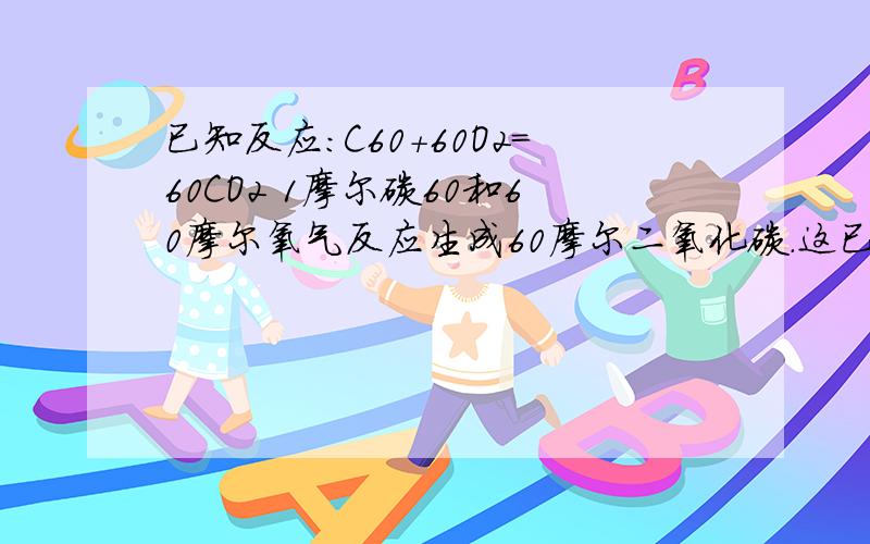 已知反应：C60＋60O2＝60CO2 1摩尔碳60和60摩尔氧气反应生成60摩尔二氧化碳.这已知反应：C60＋60O2＝60CO2 1摩尔碳60和60摩尔氧气反应生成60摩尔二氧化碳.这个反应中,求1摩尔碳60完全燃烧热量变化