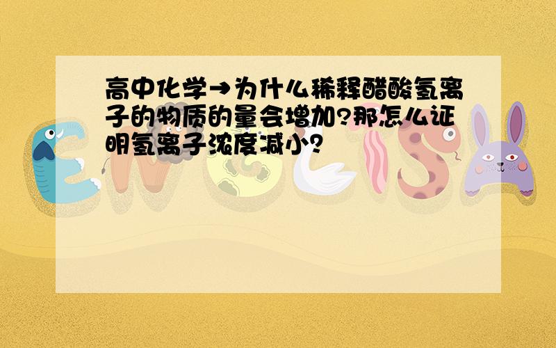 高中化学→为什么稀释醋酸氢离子的物质的量会增加?那怎么证明氢离子浓度减小？