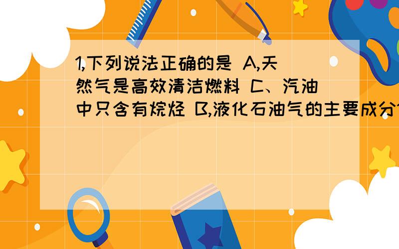 1,下列说法正确的是 A,天然气是高效清洁燃料 C、汽油中只含有烷烃 B,液化石油气的主要成分1,下列说法正确的是 A,天然气是高效清洁燃料 C、汽油中只含有烷烃 B,液化石油气的主要成分是CO D,