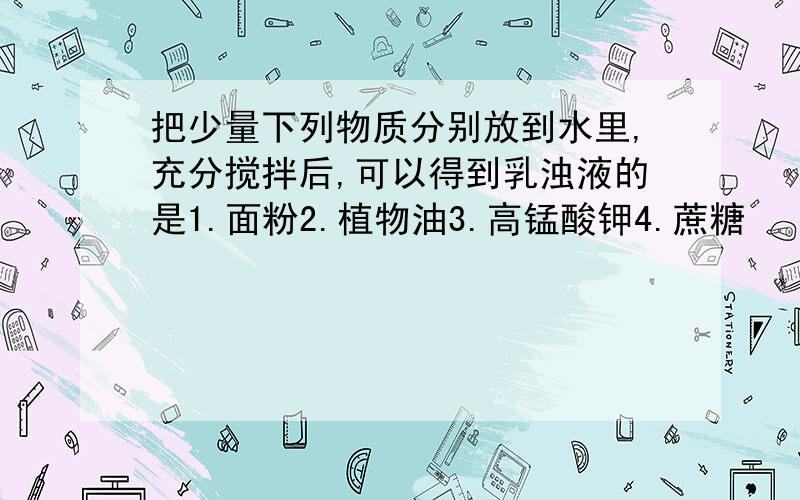 把少量下列物质分别放到水里,充分搅拌后,可以得到乳浊液的是1.面粉2.植物油3.高锰酸钾4.蔗糖