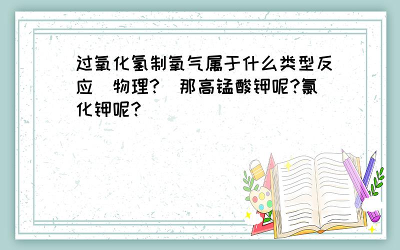 过氧化氢制氧气属于什么类型反应（物理?）那高锰酸钾呢?氯化钾呢?