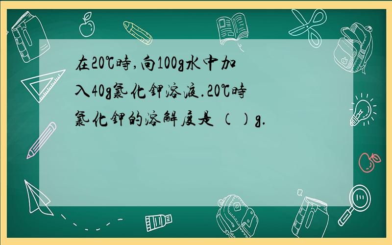 在20℃时,向100g水中加入40g氯化钾溶液.20℃时氯化钾的溶解度是 （）g.