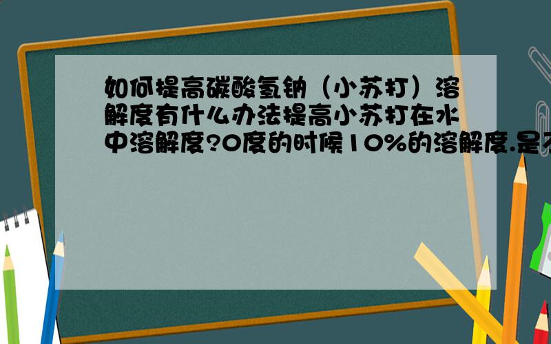 如何提高碳酸氢钠（小苏打）溶解度有什么办法提高小苏打在水中溶解度?0度的时候10%的溶解度.是不是要通过加其他试剂啊.有什么好的办法!能不能在不改变温度等条件下加入一定量的化学