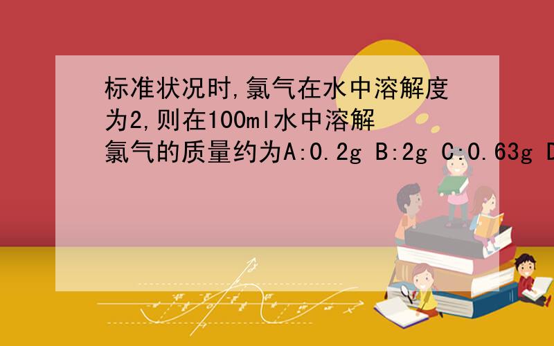 标准状况时,氯气在水中溶解度为2,则在100ml水中溶解氯气的质量约为A:0.2g B:2g C:0.63g D:0.09g顺便解释一下气体溶解度的定义