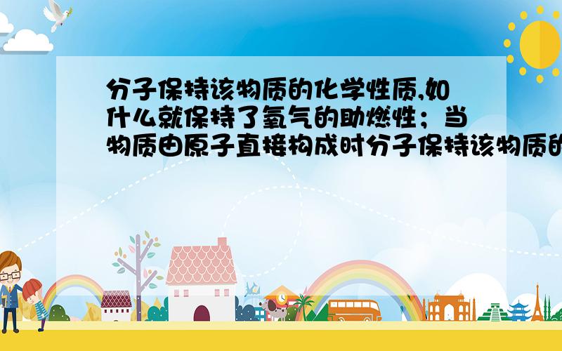 分子保持该物质的化学性质,如什么就保持了氧气的助燃性；当物质由原子直接构成时分子保持该物质的化学性质,如-------就保持了氧气的助燃性；当物质由原子直接构成时,则原子保持该物质