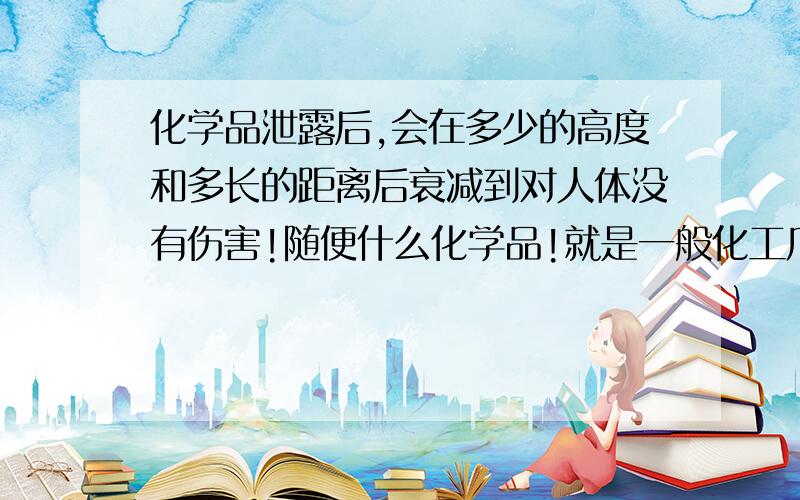 化学品泄露后,会在多少的高度和多长的距离后衰减到对人体没有伤害!随便什么化学品!就是一般化工厂的化学品!正常多远,多高就没有危害了!或者你可以针对不同的化学品,可以说的更详细点