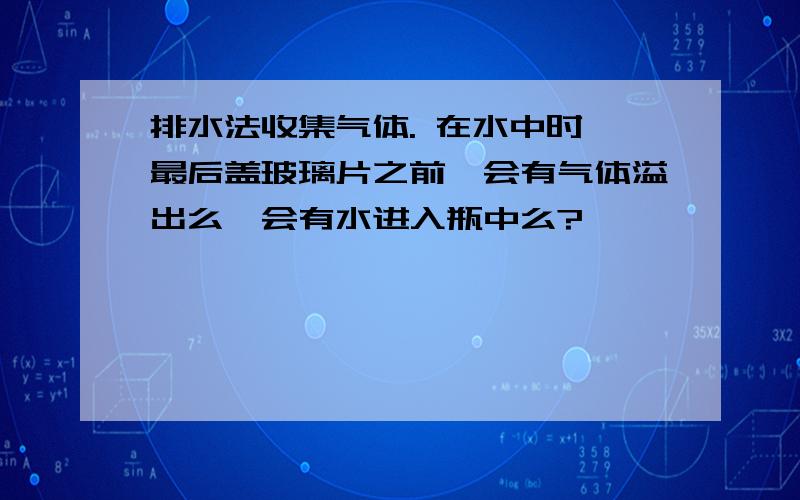 排水法收集气体. 在水中时,最后盖玻璃片之前,会有气体溢出么,会有水进入瓶中么?