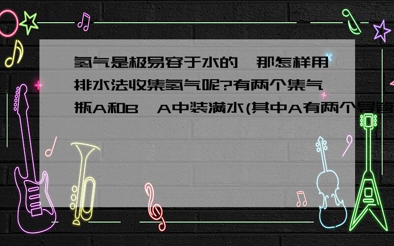 氢气是极易容于水的,那怎样用排水法收集氢气呢?有两个集气瓶A和B,A中装满水(其中A有两个导管,一个长导管a和一个短导管b,B中有一个长导管c)问怎样收集氢气