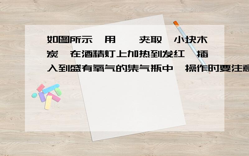 如图所示,用坩埚夹取一小块木炭,在酒精灯上加热到发红,插入到盛有氧气的集气瓶中,操作时要注意——.目的是——观察木炭燃烧现象.燃烧停止,取出坩埚钳,向集气瓶中加入——（填化学药