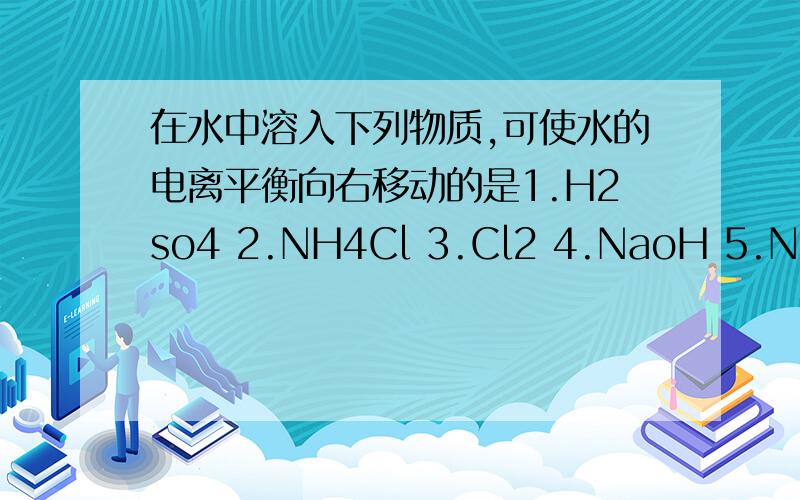 在水中溶入下列物质,可使水的电离平衡向右移动的是1.H2so4 2.NH4Cl 3.Cl2 4.NaoH 5.Na