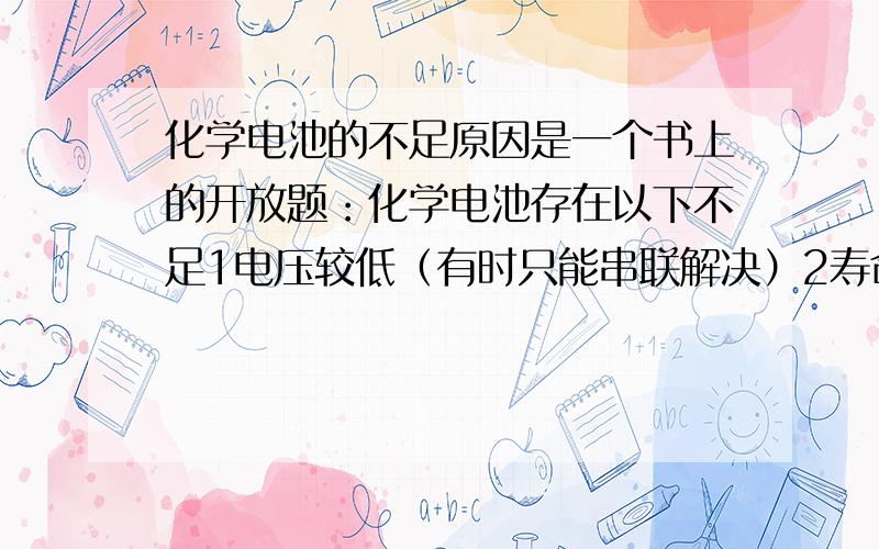 化学电池的不足原因是一个书上的开放题：化学电池存在以下不足1电压较低（有时只能串联解决）2寿命较短（只能替换或者不断充电）3存放期有限请问是工作原理造成了这些问题还是制造