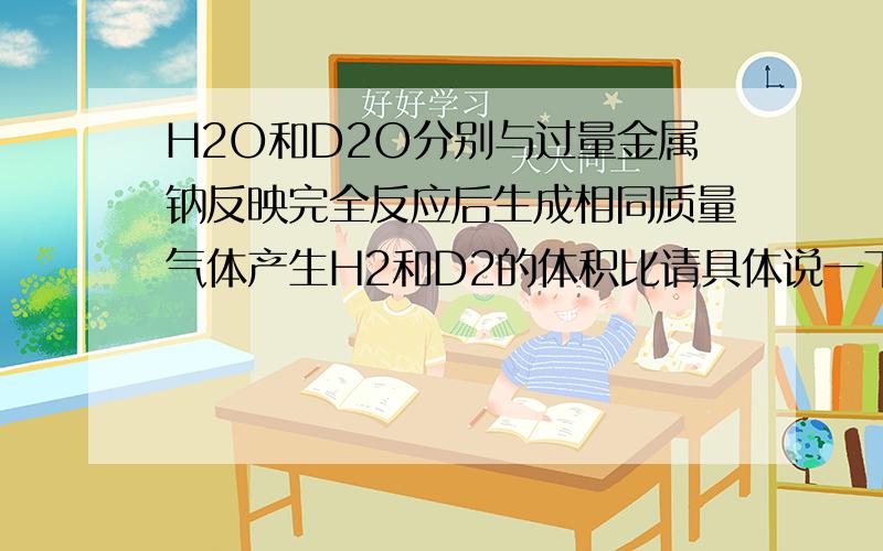 H2O和D2O分别与过量金属钠反映完全反应后生成相同质量气体产生H2和D2的体积比请具体说一下.各位高手帮帮忙